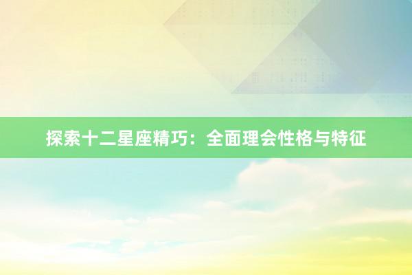 探索十二星座精巧：全面理会性格与特征
